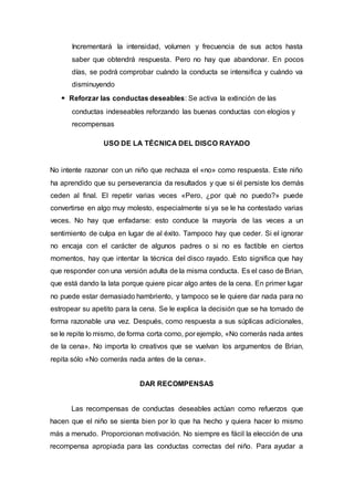 Incrementará la intensidad, volumen y frecuencia de sus actos hasta
saber que obtendrá respuesta. Pero no hay que abandonar. En pocos
días, se podrá comprobar cuándo la conducta se intensifica y cuándo va
disminuyendo
Reforzar las conductas deseables: Se activa la extinción de las
conductas indeseables reforzando las buenas conductas con elogios y
recompensas
USO DE LA TÉCNICA DEL DISCO RAYADO
No intente razonar con un niño que rechaza el «no» como respuesta. Este niño
ha aprendido que su perseverancia da resultados y que si él persiste los demás
ceden al final. El repetir varias veces «Pero, ¿por qué no puedo?» puede
convertirse en algo muy molesto, especialmente si ya se le ha contestado varias
veces. No hay que enfadarse: esto conduce la mayoría de las veces a un
sentimiento de culpa en lugar de al éxito. Tampoco hay que ceder. Si el ignorar
no encaja con el carácter de algunos padres o si no es factible en ciertos
momentos, hay que intentar la técnica del disco rayado. Esto significa que hay
que responder con una versión adulta de la misma conducta. Es el caso de Brian,
que está dando la lata porque quiere picar algo antes de la cena. En primer lugar
no puede estar demasiado hambriento, y tampoco se le quiere dar nada para no
estropear su apetito para la cena. Se le explica la decisión que se ha tomado de
forma razonable una vez. Después, como respuesta a sus súplicas adicionales,
se le repite lo mismo, de forma corta como, por ejemplo, «No comerás nada antes
de la cena». No importa lo creativos que se vuelvan los argumentos de Brian,
repita sólo «No comerás nada antes de la cena».
DAR RECOMPENSAS
Las recompensas de conductas deseables actúan como refuerzos que
hacen que el niño se sienta bien por lo que ha hecho y quiera hacer lo mismo
más a menudo. Proporcionan motivación. No siempre es fácil la elección de una
recompensa apropiada para las conductas correctas del niño. Para ayudar a
 