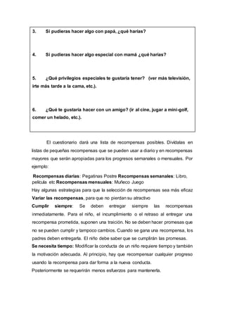 3. Si pudieras hacer algo con papá, ¿qué harías?
4. Si pudieras hacer algo especial con mamá ¿qué harías?
5. ¿Qué privilegios especiales te gustaría tener? (ver más televisión,
irte más tarde a la cama, etc.).
6. ¿Qué te gustaría hacer con un amigo? (ir al cine, jugar a mini-golf,
comer un helado, etc.).
El cuestionario dará una lista de recompensas posibles. Divídalas en
listas de pequeñas recompensas que se pueden usar a diario y en recompensas
mayores que serán apropiadas para los progresos semanales o mensuales. Por
ejemplo:
Recompensas diarias: Pegatinas Postre Recompensas semanales: Libro,
película etc Recompensas mensuales: Muñeco Juego
Hay algunas estrategias para que la selección de recompensas sea más eficaz
Variar las recompensas, para que no pierdan su atractivo
Cumplir siempre: Se deben entregar siempre las recompensas
inmediatamente. Para el niño, el incumplimiento o el retraso al entregar una
recompensa prometida, suponen una traición. No se deben hacer promesas que
no se pueden cumplir y tampoco cambios. Cuando se gana una recompensa, los
padres deben entregarla. El niño debe saber que se cumplirán las promesas.
Se necesita tiempo: Modificar la conducta de un niño requiere tiempo y también
la motivación adecuada. Al principio, hay que recompensar cualquier progreso
usando la recompensa para dar forma a la nueva conducta.
Posteriormente se requerirán menos esfuerzos para mantenerla.
 