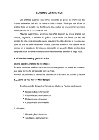 EL USO DE LOS GRÁFICOS
Los gráficos suponen una forma excelente de poner de manifiesto las
nuevas conductas del niño de manera clara y simple. Para que sea eficaz un
gráfico debe ser simple y de fácil lectura. Su objetivo es proporcionar un medio
visual para trazar la conducta del niño.
Algunas sugerencias. Dejar que los niños decoren su propio gráfico con
dibujos, pegatinas, o recortes. El gráfico puede tener una forma que sea del
agrado del niño, de la conducta que se está aprendiendo o biende la recompensa
para las que se está trabajando. Puede colocarse donde el niño quiera: en la
cocina, en el espejo del dormitorio o escondido en un cajón. Cada gráfico debe
ser parte de un sistema de obtención de recompensas a corto o a largo plazo.
4.3 Fase de síntesis y generalización
Quinta sesión: Análisis de resultados
En esta sesión se realizará un intercambio de experiencias sobre los avances
que cada familia ha conseguido con sus hijos.
Además se procederá a valorar las sesiones de la Escuela de Madres y Padres
6. ¿Cómo se va a hacer? Metodología
En el desarrollo de nuestra Escuela de Madres y Padres, partimos de
Necesidades de formación
Capacidades y competencias
Motivaciones e intereses
Conocimiento del contexto
Y utilizamos:
Metodologías interactivas
Habilidades comunicativas
 