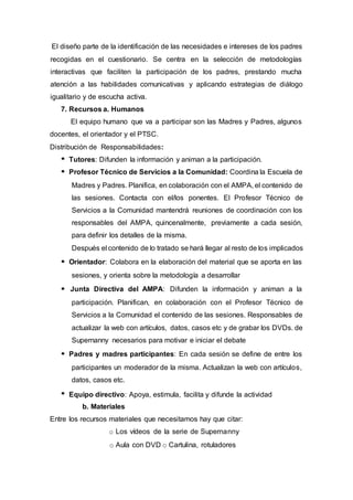 El diseño parte de la identificación de las necesidades e intereses de los padres
recogidas en el cuestionario. Se centra en la selección de metodologías
interactivas que faciliten la participación de los padres, prestando mucha
atención a las habilidades comunicativas y aplicando estrategias de diálogo
igualitario y de escucha activa.
7. Recursos a. Humanos
El equipo humano que va a participar son las Madres y Padres, algunos
docentes, el orientador y el PTSC.
Distribución de Responsabilidades:
Tutores: Difunden la información y animan a la participación.
Profesor Técnico de Servicios a la Comunidad: Coordina la Escuela de
Madres y Padres. Planifica, en colaboración con el AMPA, el contenido de
las sesiones. Contacta con el/los ponentes. El Profesor Técnico de
Servicios a la Comunidad mantendrá reuniones de coordinación con los
responsables del AMPA, quincenalmente, previamente a cada sesión,
para definir los detalles de la misma.
Después el contenido de lo tratado se hará llegar al resto de los implicados
Orientador: Colabora en la elaboración del material que se aporta en las
sesiones, y orienta sobre la metodología a desarrollar
Junta Directiva del AMPA: Difunden la información y animan a la
participación. Planifican, en colaboración con el Profesor Técnico de
Servicios a la Comunidad el contenido de las sesiones. Responsables de
actualizar la web con artículos, datos, casos etc y de grabar los DVDs. de
Supernanny necesarios para motivar e iniciar el debate
Padres y madres participantes: En cada sesión se define de entre los
participantes un moderador de la misma. Actualizan la web con artículos,
datos, casos etc.
Equipo directivo: Apoya, estimula, facilita y difunde la actividad
b. Materiales
Entre los recursos materiales que necesitamos hay que citar:
o Los vídeos de la serie de Supernanny
o Aula con DVD o Cartulina, rotuladores
 