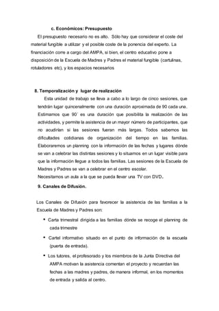 c. Económicos: Presupuesto
El presupuesto necesario no es alto. Sólo hay que considerar el coste del
material fungible a utilizar y el posible coste de la ponencia del experto. La
financiación corre a cargo del AMPA, si bien, el centro educativo pone a
disposición de la Escuela de Madres y Padres el material fungible (cartulinas,
rotuladores etc), y los espacios necesarios
8. Temporalización y lugar de realización
Esta unidad de trabajo se lleva a cabo a lo largo de cinco sesiones, que
tendrán lugar quincenalmente con una duración aproximada de 90 cada una.
Estimamos que 90´ es una duración que posibilita la realización de las
actividades, y permite la asistencia de un mayor número de participantes, que
no acudirían si las sesiones fueran más largas. Todos sabemos las
dificultades cotidianas de organización del tiempo en las familias.
Elaboraremos un planning con la información de las fechas y lugares dónde
se van a celebrar las distintas sesiones y lo situamos en un lugar visible para
que la información llegue a todos las familias. Las sesiones de la Escuela de
Madres y Padres se van a celebrar en el centro escolar.
Necesitamos un aula a la que se pueda llevar una TV con DVD.
9. Canales de Difusión.
Los Canales de Difusión para favorecer la asistencia de las familias a la
Escuela de Madres y Padres son:
Carta trimestral dirigida a las familias dónde se recoge el planning de
cada trimestre
Cartel informativo situado en el punto de información de la escuela
(puerta de entrada).
Los tutores, el profesorado y los miembros de la Junta Directiva del
AMPA motivan la asistencia comentan el proyecto y recuerdan las
fechas a las madres y padres, de manera informal, en los momentos
de entrada y salida al centro.
 