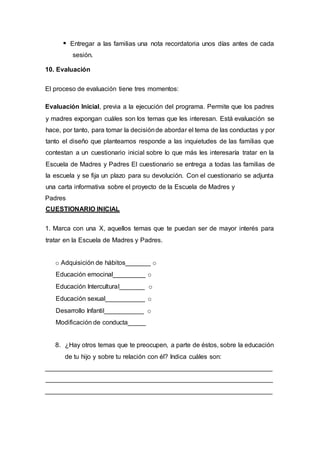 Entregar a las familias una nota recordatoria unos días antes de cada
sesión.
10. Evaluación
El proceso de evaluación tiene tres momentos:
Evaluación Inicial, previa a la ejecución del programa. Permite que los padres
y madres expongan cuáles son los temas que les interesan. Está evaluación se
hace, por tanto, para tomar la decisiónde abordar el tema de las conductas y por
tanto el diseño que planteamos responde a las inquietudes de las familias que
contestan a un cuestionario inicial sobre lo que más les interesaría tratar en la
Escuela de Madres y Padres El cuestionario se entrega a todas las familias de
la escuela y se fija un plazo para su devolución. Con el cuestionario se adjunta
una carta informativa sobre el proyecto de la Escuela de Madres y
Padres
CUESTIONARIO INICIAL
1. Marca con una X, aquellos temas que te puedan ser de mayor interés para
tratar en la Escuela de Madres y Padres.
o Adquisición de hábitos_______ o
Educación emocinal_________ o
Educación Intercultural_______ o
Educación sexual___________ o
Desarrollo Infantil___________ o
Modificación de conducta_____
8. ¿Hay otros temas que te preocupen, a parte de éstos, sobre la educación
de tu hijo y sobre tu relación con él? Indica cuáles son:
_______________________________________________________________
_______________________________________________________________
_______________________________________________________________
 