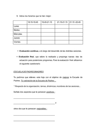 9. Indica los horarios que te irían mejor:
18.15-19.45 19.45-21.15 21.15-21.15 21.15 -22.45
Lunes
Martes
Miércoles
Jueves
Viernes
Evaluación continua, a lo largo del desarrollo de las distintas sesiones.
Evaluación final, que valore lo realizado y proponga nuevas vías de
actuación para posteriores programas. Para la evaluación final utilizamos
el siguiente cuestionario
ESCUELA DE PADRES/MADRES
Te pedimos que rellenes esta hoja con el objetivo de mejorar la Escuela de
Padres. Tu valoración de la Escuela de Padres ...
* Respecto de la organización, temas, dinámicas, monitores de las sesiones...
Señala dos aspectos que te parezcan positivos :
______________________________________
______________________________________ Y
otros dos que te parezcan mejorables :
______________________________________
______________________________________
 