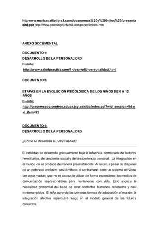 httpwww.mariaauxiliadora1.comdocsnormas%20y%20lmites%20(presenta
cin).ppt http://www.psicologoinfantil.com/ponerlimites.htm
ANEXO DOCUMENTAL
DOCUMENTO 1:
DESARROLLO DE LA PERSONALIDAD
Fuente:
http://www.saludpractica.com/1-desarrollo-personalidad.html
DOCUMENTO 2:
ETAPAS EN LA EVOLUCIÓN PSICOLÓGICA DE LOS NIÑOS DE 0 A 12
AÑOS
Fuente:
http://cracerecedo.centros.educa.jcyl.es/sitio/index.cgi?wid_seccion=9&w
id_item=95
DOCUMENTO 1:
DESARROLLO DE LA PERSONALIDAD
¿Cómo se desarrolla la personalidad?
El individuo se desarrolla gradualmente bajo la influencia combinada de factores
hereditarios, del ambiente social y de la experiencia personal. La integración en
el mundo no se produce de manera preestablecida. Al nacer, a pesar de disponer
de un potencial evolutivo casi ilimitado, el ser humano tiene un sistema nervioso
tan poco maduro que no es capaz de utilizar de forma espontánea los medios de
comunicación imprescindibles para mantenerse con vida. Esto explica la
necesidad primordial del bebé de tener contactos humanos reiterados y casi
ininterrumpidos. El niño aprende las primeras formas de adaptación al mundo: la
integración afectiva repercutirá luego en el modelo general de los futuros
contactos.
 