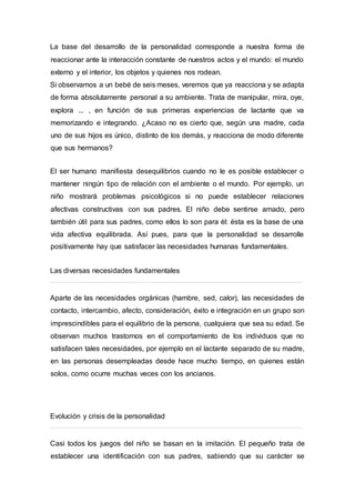 La base del desarrollo de la personalidad corresponde a nuestra forma de
reaccionar ante la interacción constante de nuestros actos y el mundo: el mundo
externo y el interior, los objetos y quienes nos rodean.
Si observamos a un bebé de seis meses, veremos que ya reacciona y se adapta
de forma absolutamente personal a su ambiente. Trata de manipular, mira, oye,
explora ... , en función de sus primeras experiencias de lactante que va
memorizando e integrando. ¿Acaso no es cierto que, según una madre, cada
uno de sus hijos es único, distinto de los demás, y reacciona de modo diferente
que sus hermanos?
El ser humano manifiesta desequilibrios cuando no le es posible establecer o
mantener ningún tipo de relación con el ambiente o el mundo. Por ejemplo, un
niño mostrará problemas psicológicos si no puede establecer relaciones
afectivas constructivas con sus padres. El niño debe sentirse amado, pero
también útil para sus padres, como ellos lo son para él: ésta es la base de una
vida afectiva equilibrada. Así pues, para que la personalidad se desarrolle
positivamente hay que satisfacer las necesidades humanas fundamentales.
Las diversas necesidades fundamentales
Aparte de las necesidades orgánicas (hambre, sed, calor), las necesidades de
contacto, intercambio, afecto, consideración, éxito e integración en un grupo son
imprescindibles para el equilibrio de la persona, cualquiera que sea su edad. Se
observan muchos trastornos en el comportamiento de los individuos que no
satisfacen tales necesidades, por ejemplo en el lactante separado de su madre,
en las personas desempleadas desde hace mucho tiempo, en quienes están
solos, como ocurre muchas veces con los ancianos.
Evolución y crisis de la personalidad
Casi todos los juegos del niño se basan en la imitación. El pequeño trata de
establecer una identificación con sus padres, sabiendo que su carácter se
 