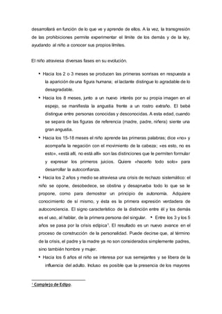 desarrollará en función de lo que ve y aprende de ellos. A la vez, la transgresión
de las prohibiciones permite experimentar el límite de los demás y de la ley,
ayudando al niño a conocer sus propios límites.
El niño atraviesa diversas fases en su evolución.
Hacia los 2 o 3 meses se producen las primeras sonrisas en respuesta a
la aparición de una figura humana; el lactante distingue lo agradable de lo
desagradable.
Hacia los 8 meses, junto a un nuevo interés por su propia imagen en el
espejo, se manifiesta la angustia frente a un rostro extraño. El bebé
distingue entre personas conocidas y desconocidas. A esta edad, cuando
se separa de las figuras de referencia (madre, padre, niñera) siente una
gran angustia.
Hacia los 15-18 meses el niño aprende las primeras palabras; dice «no» y
acompaña la negación con el movimiento de la cabeza; «es esto, no es
esto», «está allí, no está allí» son las distinciones que le permiten formular
y expresar los primeros juicios. Quiere «hacerlo todo solo» para
desarrollar la autoconfianza.
Hacia los 2 años y medio se atraviesa una crisis de rechazo sistemático: el
niño se opone, desobedece, se obstina y desaprueba todo lo que se le
propone, como para demostrar un principio de autonomía. Adquiere
conocimiento de sí mismo, y ésta es la primera expresión verdadera de
autoconciencia. El signo característico de la distinción entre él y los demás
es el uso, al hablar, de la primera persona del singular. Entre los 3 y los 5
años se pasa por la crisis edípica1. El resultado es un nuevo avance en el
proceso de construcción de la personalidad. Puede decirse que, al término
de la crisis, el padre y la madre ya no son considerados simplemente padres,
sino también hombre y mujer.
Hacia los 6 años el niño se interesa por sus semejantes y se libera de la
influencia del adulto. Incluso es posible que la presencia de los mayores
1 Complejo de Edipo.
 