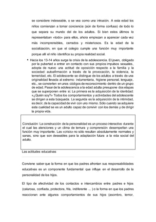 se considere indeseable, o se vea como una intrusión. A esta edad los
niños comienzan a tomar conciencia (aún de forma confusa) de todo lo
que separa su mundo del de los adultos. Si bien estos últimos lo
representaban «todo» para ellos, ahora empiezan a aparecer cada vez
más incomprensibles, cerrados y misteriosos. Es la edad de la
socialización, en que el colegio cumple una función muy importante
porque allí el niño identifica su propia realidad social.
Hacia los 13-14 años surge la crisis de la adolescencia. El joven, obligado
por la pubertad a entrar en contacto con sus propios impulsos sexuales,
adopta de nuevo una actitud de oposición respecto a la familia y la
sociedad: autoafirmación a través de la provocación, la violencia, la
temeridad, etc. El adolescente se distingue de los adultos a través de una
originalidad llevada al extremo: indumentaria, higiene personal, lenguaje,
etc., se convierten en unos códigos de reconocimiento dentro de un grupo
de edad. Pasar de la adolescencia a la edad adulta presupone dos etapas
que se superponen entre sí. La primera es la adquisición de la identidad:
«¿Quién soy?» Todos los comportamientos y actividades del adolescente
se dirigen a esta búsqueda. La segunda es la adquisición de la intimidad,
es decir, de la capacidad de vivir con uno mismo. Sólo cuando se adquiere
esta cualidad se es un adulto capaz de convivir con los demás y de dirigir
la propia vida.
Conclusión: La construcción de la personalidad es un proceso interactivo durante
el cual las atenciones y un clima de ternura y comprensión desempeñan una
función muy importante. Las «crisis» no sólo resultan absolutamente normales y
sanas, sino que son deseables para la adaptación futura a la vida social del
adulto.
Las actitudes educativas
Conviene saber que la forma en que los padres afrontan sus responsabilidades
educativas es un componente fundamental que influye en el desarrollo de la
personalidad de los hijos.
El tipo de afectividad de los contactos e intercambios entre padres e hijos
(calurosa, confiada, protectora, fría, indiferente ... ) o la forma en que los padres
reaccionan ante algunos comportamientos de sus hijos (asombro, temor,
 