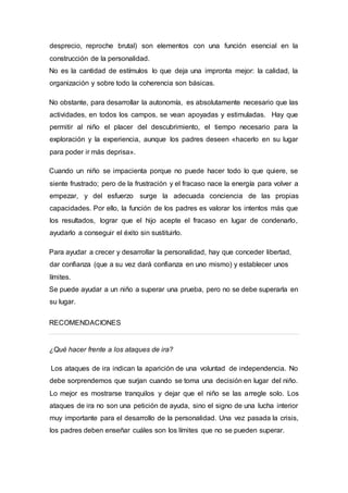 desprecio, reproche brutal) son elementos con una función esencial en la
construcción de la personalidad.
No es la cantidad de estímulos lo que deja una impronta mejor: la calidad, la
organización y sobre todo la coherencia son básicas.
No obstante, para desarrollar la autonomía, es absolutamente necesario que las
actividades, en todos los campos, se vean apoyadas y estimuladas. Hay que
permitir al niño el placer del descubrimiento, el tiempo necesario para la
exploración y la experiencia, aunque los padres deseen «hacerlo en su lugar
para poder ir más deprisa».
Cuando un niño se impacienta porque no puede hacer todo lo que quiere, se
siente frustrado; pero de la frustración y el fracaso nace la energía para volver a
empezar, y del esfuerzo surge la adecuada conciencia de las propias
capacidades. Por ello, la función de los padres es valorar los intentos más que
los resultados, lograr que el hijo acepte el fracaso en lugar de condenarlo,
ayudarlo a conseguir el éxito sin sustituirlo.
Para ayudar a crecer y desarrollar la personalidad, hay que conceder libertad,
dar confianza (que a su vez dará confianza en uno mismo) y establecer unos
límites.
Se puede ayudar a un niño a superar una prueba, pero no se debe superarla en
su lugar.
RECOMENDACIONES
¿Qué hacer frente a los ataques de ira?
Los ataques de ira indican la aparición de una voluntad de independencia. No
debe sorprendemos que surjan cuando se toma una decisión en lugar del niño.
Lo mejor es mostrarse tranquilos y dejar que el niño se las arregle solo. Los
ataques de ira no son una petición de ayuda, sino el signo de una lucha interior
muy importante para el desarrollo de la personalidad. Una vez pasada la crisis,
los padres deben enseñar cuáles son los límites que no se pueden superar.
 