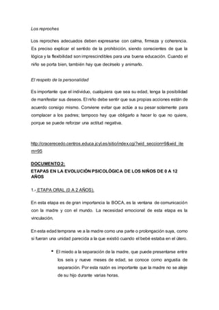 Los reproches
Los reproches adecuados deben expresarse con calma, firmeza y coherencia.
Es preciso explicar el sentido de la prohibición, siendo conscientes de que la
lógica y la flexibilidad son imprescindibles para una buena educación. Cuando el
niño se porta bien, también hay que decírselo y animarlo.
El respeto de la personalidad
Es importante que el individuo, cualquiera que sea su edad, tenga la posibilidad
de manifestar sus deseos. El niño debe sentir que sus propias acciones están de
acuerdo consigo mismo. Conviene evitar que actúe a su pesar solamente para
complacer a los padres; tampoco hay que obligarlo a hacer lo que no quiere,
porque se puede reforzar una actitud negativa.
http://cracerecedo.centros.educa.jcyl.es/sitio/index.cgi?wid_seccion=9&wid_ite
m=95
DOCUMENTO 2:
ETAPAS EN LA EVOLUCIÓN PSICOLÓGICA DE LOS NIÑOS DE 0 A 12
AÑOS
1.- ETAPA ORAL (0 A 2 AÑOS).
En esta etapa es de gran importancia la BOCA, es la ventana de comunicación
con la madre y con el mundo. La necesidad emocional de esta etapa es la
vinculación.
En esta edad temprana ve a la madre como una parte o prolongación suya, como
si fueran una unidad parecida a la que existió cuando el bebé estaba en el útero.
El miedo a la separación de la madre, que puede presentarse entre
los seis y nueve meses de edad, se conoce como angustia de
separación. Por esta razón es importante que la madre no se aleje
de su hijo durante varias horas.
 