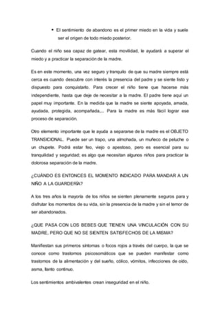 El sentimiento de abandono es el primer miedo en la vida y suele
ser el origen de todo miedo posterior.
Cuando el niño sea capaz de gatear, esta movilidad, le ayudará a superar el
miedo y a practicar la separación de la madre.
Es en este momento, una vez seguro y tranquilo de que su madre siempre está
cerca es cuando descubre con interés la presencia del padre y se siente listo y
dispuesto para conquistarlo. Para crecer el niño tiene que hacerse más
independiente, hasta que deje de necesitar a la madre. El padre tiene aquí un
papel muy importante. En la medida que la madre se siente apoyada, amada,
ayudada, protegida, acompañada,... Para la madre es más fácil lograr ese
proceso de separación.
Otro elemento importante que le ayuda a separarse de la madre es el OBJETO
TRANSICIONAL. Puede ser un trapo, una almohada, un muñeco de peluche o
un chupete. Podrá estar feo, viejo o apestoso, pero es esencial para su
tranquilidad y seguridad; es algo que necesitan algunos niños para practicar la
dolorosa separación de la madre.
¿CUÁNDO ES ENTONCES EL MOMENTO INDICADO PARA MANDAR A UN
NIÑO A LA GUARDERÍA?
A los tres años la mayoría de los niños se sienten plenamente seguros para y
disfrutar los momentos de su vida, sin la presencia de la madre y sin el temor de
ser abandonados.
¿QUE PASA CON LOS BEBES QUE TIENEN UNA VINCULACIÓN CON SU
MADRE, PERO QUE NO SE SIENTEN SATISFECHOS DE LA MISMA?
Manifiestan sus primeros síntomas o focos rojos a través del cuerpo, la que se
conoce como trastornos psicosomáticos que se pueden manifestar como
trastornos de la alimentación y del sueño, cólico, vómitos, infecciones de oído,
asma, llanto continuo.
Los sentimientos ambivalentes crean inseguridad en el niño.
 