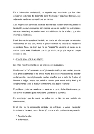 En la interacción madre-bebé, un aspecto muy importante que los niños
adquieren en la fase del desarrollo es la “Confianza y seguridad básicas”, que
solamente puede ser entregado por los padres.
A las mujeres con carencias afectivas de esta fase pueden tener dificultades en
la relación con su bebe cuando son madres, ya que se pueden ver confrontadas
con sus carencias y se pueden sentir imposibilitadas de dar el afecto que ellas
mismas no recibieron.
En el área de la sexualidad también se puede ver afectada por necesidades
insatisfechas en esta fase, debido a que el bebé que no satisfizo su necesidad
de contacto físico, es decir, que no fue “pegado” lo suficiente al cuerpo de la
madre, puede tener dificultades cuando, ya adulto, tenga que pegar su cuerpo
desnudo a otro.
2.- ETAPA ANAL (DE 2 A 3 AÑOS).
Los niños muestran interés por las funciones de evacuación.
Comienza a los 2 años cuando neurológicamente el niño ya está maduro, aunque
en la práctica comienza el día en que mamá dice: desde mañana te voy a sentar
en la bacinilla. Neurológicamente maduro significa que a partir de 2 años, al
llenarse la vejiga, manda una señal al cerebro para avisar “estoy llena” y el
cerebro manda señal al músculo esfinteriano para decirle “ciérrate”.
El problema comienza cuando se convierte en el centro de la vida de mamá, ya
que el niño lo utilizará para manipularla y controlar a su mamá.
Es importante, que la mamá no pelee con el hijo en ese período de
entrenamiento.
Si el niño ya ha conseguido controlar los esfínteres y vuelve manifestar
incontinencia de nuevo, es un “foco rojo”, donde el niño puede estar expresando:
Tensión familiar.
Enfermedad.
 
