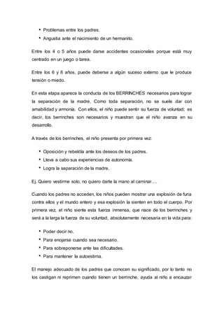 Problemas entre los padres.
Angustia ante el nacimiento de un hermanito.
Entre los 4 o 5 años puede darse accidentes ocasionales porque está muy
centrado en un juego o tarea.
Entre los 6 y 8 años, puede deberse a algún suceso externo que le produce
tensión o miedo.
En esta etapa aparece la conducta de los BERRINCHES necesarios para lograr
la separación de la madre. Como toda separación, no se suele dar con
amabilidad y armonía. Con ellos, el niño puede sentir su fuerza de voluntad; es
decir, los berrinches son necesarios y muestran que el niño avanza en su
desarrollo.
A través de los berrinches, el niño presenta por primera vez:
Oposición y rebeldía ante los deseos de los padres.
Lleva a cabo sus experiencias de autonomía.
Logra la separación de la madre.
Ej. Quiero vestirme solo, no quiero darte la mano al caminar….
Cuando los padres no acceden, los niños pueden mostrar una explosión de furia
contra ellos y el mundo entero y esa explosión la sienten en todo el cuerpo. Por
primera vez, el niño siente esta fuerza inmensa, que nace de los berrinches y
será a la larga la fuerza de su voluntad, absolutamente necesaria en la vida para:
Poder decir no.
Para enojarse cuando sea necesario.
Para sobreponerse ante las dificultades.
Para mantener la autoestima.
El manejo adecuado de los padres que conocen su significado, por lo tanto no
los castigan ni reprimen cuando tienen un berrinche, ayuda al niño a encauzar
 