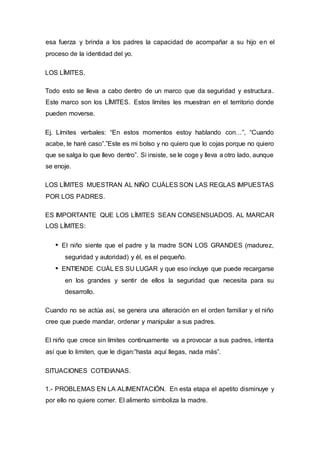 esa fuerza y brinda a los padres la capacidad de acompañar a su hijo en el
proceso de la identidad del yo.
LOS LÍMITES.
Todo esto se lleva a cabo dentro de un marco que da seguridad y estructura.
Este marco son los LÍMITES. Estos límites les muestran en el territorio donde
pueden moverse.
Ej. Límites verbales: “En estos momentos estoy hablando con…”, “Cuando
acabe, te haré caso”.”Este es mi bolso y no quiero que lo cojas porque no quiero
que se salga lo que llevo dentro”. Si insiste, se le coge y lleva a otro lado, aunque
se enoje.
LOS LÍMITES MUESTRAN AL NIÑO CUÁLES SON LAS REGLAS IMPUESTAS
POR LOS PADRES.
ES IMPORTANTE QUE LOS LÍMITES SEAN CONSENSUADOS. AL MARCAR
LOS LÍMITES:
El niño siente que el padre y la madre SON LOS GRANDES (madurez,
seguridad y autoridad) y él, es el pequeño.
ENTIENDE CUÁL ES SU LUGAR y que eso incluye que puede recargarse
en los grandes y sentir de ellos la seguridad que necesita para su
desarrollo.
Cuando no se actúa así, se genera una alteración en el orden familiar y el niño
cree que puede mandar, ordenar y manipular a sus padres.
El niño que crece sin límites continuamente va a provocar a sus padres, intenta
así que lo limiten, que le digan:”hasta aquí llegas, nada más”.
SITUACIONES COTIDIANAS.
1.- PROBLEMAS EN LA ALIMENTACIÓN. En esta etapa el apetito disminuye y
por ello no quiere comer. El alimento simboliza la madre.
 