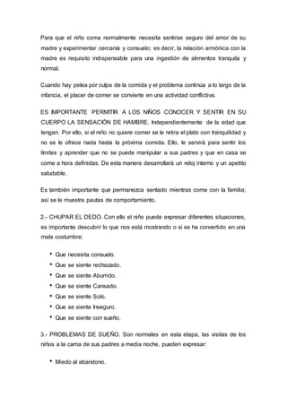Para que el niño coma normalmente necesita sentirse seguro del amor de su
madre y experimentar cercanía y consuelo; es decir, la relación armónica con la
madre es requisito indispensable para una ingestión de alimentos tranquila y
normal.
Cuando hay pelea por culpa de la comida y el problema continúa a lo largo de la
infancia, el placer de comer se convierte en una actividad conflictiva.
ES IMPORTANTE PERMITIR A LOS NIÑOS CONOCER Y SENTIR EN SU
CUERPO LA SENSACIÓN DE HAMBRE. Independientemente de la edad que
tengan. Por ello, si el niño no quiere comer se le retira el plato con tranquilidad y
no se le ofrece nada hasta la próxima comida. Ello, le servirá para sentir los
límites y aprender que no se puede manipular a sus padres y que en casa se
come a hora definidas. De esta manera desarrollará un reloj interno y un apetito
saludable.
Es también importante que permanezca sentado mientras come con la familia;
así se le muestra pautas de comportamiento.
2.- CHUPAR EL DEDO. Con ello el niño puede expresar diferentes situaciones,
es importante descubrir lo que nos está mostrando o si se ha convertido en una
mala costumbre:
Que necesita consuelo.
Que se siente rechazado.
Que se siente Aburrido.
Que se siente Cansado.
Que se siente Solo.
Que se siente Inseguro.
Que se siente con sueño.
3.- PROBLEMAS DE SUEÑO. Son normales en esta etapa, las visitas de los
niños a la cama de sus padres a media noche, pueden expresar:
Miedo al abandono.
 