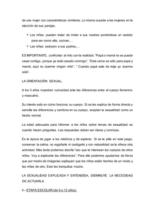 de una mujer con características similares. Lo mismo sucede a las mujeres en la
elección de sus parejas.
Los niños: pueden tratar de imitar a sus madres poniéndose un vestido
para ser como ella, cocinar,…
Las niñas: seducen a sus padres,…
ES IMPORTANTE, confrontar al niño con la realidad. ”Papá o mamá no se puede
casar contigo, porque ya está casado conmigo”, “Esta cama es sólo para papá y
mamá, aquí no duerme ningún niño”, “ Cuando papá sale de viaje yo duermo
sola”.
LA ORIENTACIÓN SEXUAL.
A los 3 años muestran curiosidad ante las diferencias entre el cuerpo femenino
y masculino.
Su interés está en cómo funciona su cuerpo. Si se les explica de forma directa y
sencilla las diferencias y cambios en su cuerpo, aceptan la sexualidad como un
hecho normal.
La edad adecuada para informar a los niños sobre temas de sexualidad es
cuando hacen preguntas. Las respuestas deben ser claras y concisas.
Es la época de jugar a los médicos y de explorar. Si se le pilla en este juego,
conservar la calma, no regañarle ni castigarlo y con naturalidad se le ofrece otra
actividad. Más tarde podemos decirle:”veo que te interesan los cuerpos de otros
niños. Voy a explicarte las diferencias”. Para ello podemos ayudarnos de libros
que por medio de imágenes expliquen que los niños están hechos de un modo y
las niñas de otro. Esto les tranquiliza mucho.
LA SEXUALIDAD EXPLICADA Y ENTENDIDA, DISMINUYE LA NECESIDAD
DE ACTUARLA.
4.- ETAPA ESCOLAR (de 6 a 12 años).
 