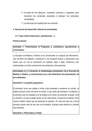 El papel de los refuerzos. Incentivos positivos y negativos para
favorecer las conductas deseadas o extinguir las conductas
rechazables.
Las técnicas de modificación de conducta
4. Secuencia de desarrollo: Diseño de actividades
4.1 Fase inicial (motivación, planificación…):
Primera Sesión
Actividad 1: Presentamos el Programa y, solicitamos aportaciones o
comentarios
La Escuela de Madres y Padres no es únicamente un espacio de información,
sino también de reflexión, orientación y de compartir temas y situaciones que
tienen que ver con la educación de nuestros hijos e hijas. Pedimos a los
participantes un cierto compromiso de asistencia a las sesiones
Actividades 2 y 3: Iniciamos la metodología participativa de la Escuela de
Madres y Padres, y comenzamos con unas dinámicas de presentación de
los asistentes.
Actividad 2: La pelota preguntona
El animador toma una pelota e invita a los presentes a sentarse en círculo, la
pelota se hace correr de mano en mano; a una seña del animador, se detiene y
la persona que ha quedado con la pelota en la mano se presenta al grupo: dice
su nombre y lo que le gusta hacer en los ratos libres. El ejercicio continúa de la
misma manera hasta que se presenta la mayoría. En caso de que una misma
persona quede más de una vez con la pelota, el grupo tiene derecho a hacerle
una pregunta
Actividad 3: Pedro llama a Pablo
 