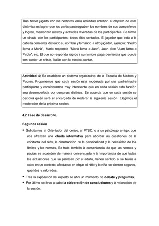 Tras haber jugado con los nombres en la actividad anterior, el objetivo de esta
dinámica es lograr que los participantes graben los nombres de sus compañeros
y logren, memorizar rostros y actitudes divertidas de los participantes. Se forma
un círculo con los participantes, todos ellos sentados. El jugador que está a la
cabeza comienza diciendo su nombre y llamando a otro jugador, ejemplo: "Pedro
llama a María", María responde "María llama a Juan", Juan dice "Juan llama a
Pablo", etc. El que no responda rápido a su nombre paga penitencia que puede
ser: contar un chiste, bailar con la escoba, cantar.
Actividad 4: Se establece un sistema organizativo de la Escuela de Madres y
Padres. Proponemos que cada sesión este moderada por una padre/madre
participante y consideramos muy interesante que en cada sesión esta función
sea desempeñada por personas distintas. Se acuerda que en cada sesión se
decidirá quién será el encargado de moderar la siguiente sesión. Elegimos el
moderador de la próxima sesión.
4.2 Fase de desarrollo.
Segunda sesión
Solicitamos al Orientador del centro, al PTSC, o a un psicólogo amigo, que
nos ofrezcan una charla informativa para abordar las cuestiones de la
conducta del niño, la construcción de la personalidad y la necesidad de los
límites y las normas. Se trata también la conveniencia de que las normas y
pautas se acuerden de manera consensuada y la importancia de que todas
las actuaciones que se plantean por el adulto, tienen sentido si se llevan a
cabo en un contexto afectuoso en el que el niño y la niña se sienten seguros,
queridos y valorados.
Tras la exposición del experto se abre un momento de debate y preguntas.
Por último se lleva a cabo la elaboración de conclusiones y la valoración de
la sesión.
 