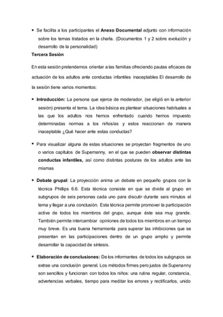 Se facilita a los participantes el Anexo Documental adjunto con información
sobre los temas tratados en la charla. (Documentos 1 y 2 sobre evolución y
desarrollo de la personalidad)
Tercera Sesión
En esta sesión pretendemos orientar a las familias ofreciendo pautas eficaces de
actuación de los adultos ante conductas infantiles inaceptables El desarrollo de
la sesión tiene varios momentos:
Introducción: La persona que ejerce de moderador, (se eligió en la anterior
sesión) presenta el tema. La idea básica es plantear situaciones habituales a
las que los adultos nos hemos enfrentado cuando hemos impuesto
determinadas normas a los niños/as y estos reaccionan de manera
inaceptable ¿Qué hacer ante estas conductas?
Para visualizar alguna de estas situaciones se proyectan fragmentos de uno
o varios capítulos de Supernanny, en el que se pueden observar distintas
conductas infantiles, así como distintas posturas de los adultos ante las
mismas
Debate grupal: La proyección anima un debate en pequeño grupos con la
técnica Phillips 6.6. Esta técnica consiste en que se divide al grupo en
subgrupos de seis personas cada uno para discutir durante seis minutos el
tema y llegar a una conclusión. Esta técnica permite promover la participación
activa de todos los miembros del grupo, aunque éste sea muy grande.
También permite intercambiar opiniones de todos los miembros en un tiempo
muy breve. Es una buena herramienta para superar las inhibiciones que se
presentan en las participaciones dentro de un grupo amplio y permite
desarrollar la capacidad de síntesis.
Elaboración de conclusiones: De los informantes de todos los subgrupos se
extrae una conclusión general. Los métodos firmes pero justos de Supenanny
son sencillos y funcionan con todos los niños: una rutina regular, constancia,
advertencias verbales, tiempo para meditar los errores y rectificarlos, unido
 