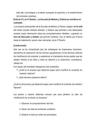 todo ello a los elogios y al afecto consiguen la aparición y el mantenimiento
de conductas positivas.
Entre la 3ª y la 4ª Sesión : La Escuela de Madres y Padres se mantiene en
actividad.
Los propios participantes de la Escuela de Madres y Padres cuelgan en la web
del centro escolar distintos artículos y enlaces que permiten a los interesados
recabar mayor información sobre los comportamientos infantiles, y generan un
foro de discusión y debate que permite mantener vivo el interés por el tema
hasta la celebración, quince días más tarde, de la 4ª Sesión.
Cuarta sesión
Una vez se ha comprobado que las estrategias de Supernanny funcionan,
abordamos la explicación de las mismas apoyándonos en las técnicas clásicas
de modificación de conducta y analizamos la importancia de las pautas que los
adultos ofrecen a los niños y niñas en relación a su coherencia, consistencia,
validez etc.
Con ayuda del orientador trabajamos dos contenidos:
¿Cuál es el proceso que debemos seguir para modificar la conducta de
nuestros hijos/as?
¿Qué técnicas podemos utilizar?
¿Cuál es el proceso que debemos seguir para modificar la conducta de nuestros
hijos/as?
Los padres y madres debemos conocer que para plantear un plan de
modificación de conducta es necesario
1. Observar el comportamiento del niño.
2. Hacer una lista de conductas problema.
3. Ordenar la lista por orden de prioridades.
 