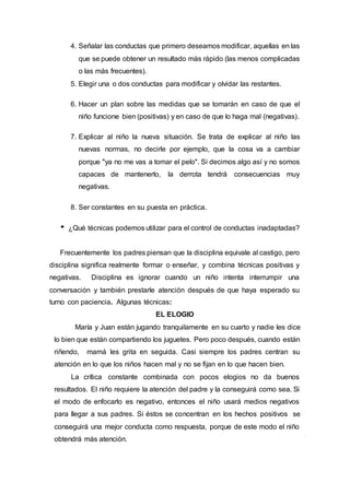 4. Señalar las conductas que primero deseamos modificar, aquellas en las
que se puede obtener un resultado más rápido (las menos complicadas
o las más frecuentes).
5. Elegir una o dos conductas para modificar y olvidar las restantes.
6. Hacer un plan sobre las medidas que se tomarán en caso de que el
niño funcione bien (positivas) y en caso de que lo haga mal (negativas).
7. Explicar al niño la nueva situación. Se trata de explicar al niño las
nuevas normas, no decirle por ejemplo, que la cosa va a cambiar
porque "ya no me vas a tomar el pelo". Si decimos algo así y no somos
capaces de mantenerlo, la derrota tendrá consecuencias muy
negativas.
8. Ser constantes en su puesta en práctica.
¿Qué técnicas podemos utilizar para el control de conductas inadaptadas?
Frecuentemente los padres piensan que la disciplina equivale al castigo, pero
disciplina significa realmente formar o enseñar, y combina técnicas positivas y
negativas. Disciplina es ignorar cuando un niño intenta interrumpir una
conversación y también prestarle atención después de que haya esperado su
turno con paciencia. Algunas técnicas:
EL ELOGIO
María y Juan están jugando tranquilamente en su cuarto y nadie les dice
lo bien que están compartiendo los juguetes. Pero poco después, cuando están
riñendo, mamá les grita en seguida. Casi siempre los padres centran su
atención en lo que los niños hacen mal y no se fijan en lo que hacen bien.
La crítica constante combinada con pocos elogios no da buenos
resultados. El niño requiere la atención del padre y la conseguirá como sea. Si
el modo de enfocarlo es negativo, entonces el niño usará medios negativos
para llegar a sus padres. Si éstos se concentran en los hechos positivos se
conseguirá una mejor conducta como respuesta, porque de este modo el niño
obtendrá más atención.
 