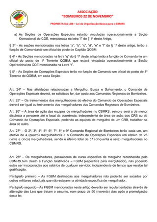 ASSOCIAÇÃO
“BOMBEIROS 22 DE NOVEMBRO”
PROPOSTA DA LOB – Lei da Organização Básica para o CBMRS
a) As Seções de Operações Especiais estarão vinculadas operacionalmente a Seção
Operacional do COE, mencionada na letra “f” do § 1º deste Artigo.
§ 3º - As seções mencionadas nas letras “a”, “b”, “c”, “d”, “e” e “f” do § 1º deste artigo, terão a
função de Comandante um oficial do posto de Capitão QOBM;
§ 4º - As Seções mencionadas na letra “g” do § 1º deste artigo terão a função de Comandante um
oficial do posto de 1º Tenente QOBM, que estará vinculada operacionalmente a Seção
Operacional do COE mencionada na Letra “f”.
§ 5º - As Seções de Operações Especiais terão na função de Comando um oficial do posto de 1º
Tenente do QOBM, em cada Seção.
Art. 24º – Nas atividades relacionadas a Mergulho, Busca e Salvamento, o Comando de
Operações Especiais deverá, se solicitado for, dar apoio aos Comandos Regionais de Bombeiros.
Art. 25º – Os treinamentos dos mergulhadores do efetivo do Comando de Operações Especiais
deverá ser igual ao treinamento dos mergulhadores dos Comandos Regionais de Bombeiros.
Art. 26º – A área de ação das equipes de mergulhadores no CBMRS, sempre será a de menor
distância a percorrer até o local da ocorrência, independente de área de ação dos CRB ou do
Comando de Operações Especiais, podendo as equipes de mergulho de um CRB, trabalhar na
área de outro.
Art. 27º – O 2º, 3º, 4º, 5º, 6º, 7º, 8º e 9º Comando Regional de Bombeiros terão cada um, um
efetivo de 4 (quatro) mergulhadores e o Comando de Operações Especiais um efetivo de 25
(vinte e cinco) mergulhadores, sendo o efetivo total de 57 (cinquenta e sete) mergulhadores no
CBMRS.
Art. 28º – Os mergulhadores, possuidores de curso especifico de mergulho reconhecido pelo
CBMRS tem direito a Função Gratificada – FGBM (especifica para merguhador), não podendo
estas ser incorporadas aos salários de qualquer servidor, independente de tempo que recebe tal
gratificação.
Parágrafo primeiro – As FGBM destinadas aos mergulhadores não poderão ser sacadas por
outros militares estaduais que não estejam na atividade especifica de mergulhador;
Parágrafo segundo - As FGBM mencionadas neste artigo deverão ser regulamentadas através de
alteração das Leis que tratam o assunto, num prazo de 90 (noventa) dias após a promulgação
desta lei;
 