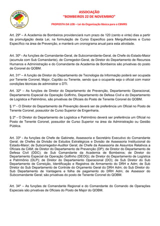 ASSOCIAÇÃO
“BOMBEIROS 22 DE NOVEMBRO”
PROPOSTA DA LOB – Lei da Organização Básica para o CBMRS
Art. 29º – A Academia de Bombeiros providenciará num prazo de 120 (cento e vinte) dias a partir
da promulgação desta Lei, na formulação de Curso Especifico para Mergulhadores e Curso
Específico na área de Prevenção, e manterá um cronograma anual para esta atividade.
Art. 30º - As funções de Comandante-Geral, de Subcomandante-Geral, de Chefe do Estado-Maior
(acumula com Sub Comandante), de Corregedor-Geral, de Diretor do Departamento de Recursos
Humanos e Administração e do Comandante da Academia de Bombeiros são privativas do posto
de Coronel do QOBM.
Art. 31º – A função de Diretor do Departamento de Tecnologia da Informação poderá ser ocupada
por Tenente Coronel, Major, Capitão ou Tenente, sendo que o ocupante seja o oficial com maior
condições técnicas de administrar o DTI.
Art. 32º – As funções de Diretor do Departamento de Prevenção, Departamento Operacional,
Departamento Especial da Operação Golfinho, Departamento de Defesa Civil e do Departamento
de Logística e Patrimônio, são privativas de Oficiais do Posto de Tenente Coronel do QOBM.
§ 1º - O Diretor do Departamento de Prevenção deverá ser de preferência um Oficial no Posto de
Tenente Coronel, possuidor de Curso Superior de Engenharia.
§ 2º - O Diretor do Departamento de Logística e Patrimônio deverá ser preferência um Oficial no
Posto de Tenente Coronel, possuidor de Curso Superior na área da Administração ou Gestão
Pública.
Art. 33º - As funções de Chefe de Gabinete, Assessoria e Secretário Executivo do Comandante
Geral; de Chefes da Divisão de Estudos Estratégicos e Divisão de Assessoria Institucional do
Estado-Maior; de Subcorregedor-Auditor Geral; de Chefe da Assessoria de Assuntos Relativos a
Oficiais da CAM; de Diretor do Departamento de Prevenção (DP); de Diretor do Departamento de
Defesa Civil (DDC); de Sub Comandante da Academia de Bombeiros; de Diretor do
Departamento Especial da Operação Golfinho (DEOG); de Diretor do Departamento de Logística
e Patrimônio (DLP); de Diretor do Departamento Operacional (DO); de Sub Diretor do Sub
Departamento de Correição, Identificação e Registros de Armamento do DRH e Adm; de Sub
Diretor do Sub Departamento de Controle do Orçamento Geral do DRH Adm; do Sub Diretor do
Sub Departamento de Vantagens e folha de pagamento do DRH Adm; de Assessor do
Subcomandante Geral; são privativas do posto de Tenente Coronel do QOBM.
Art. 34º – As funções de Comandante Regional e do Comandante do Comando de Operações
Especiais são privativas de Oficiais do Posto de Major do QOBM.
 