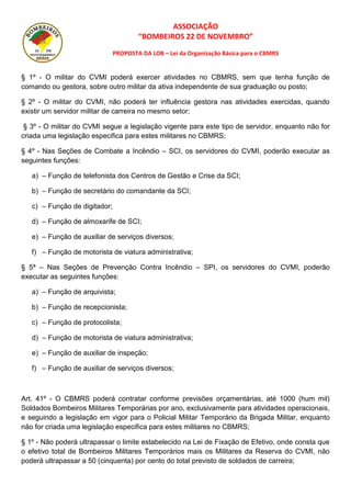 ASSOCIAÇÃO
“BOMBEIROS 22 DE NOVEMBRO”
PROPOSTA DA LOB – Lei da Organização Básica para o CBMRS
§ 1º - O militar do CVMI poderá exercer atividades no CBMRS, sem que tenha função de
comando ou gestora, sobre outro militar da ativa independente de sua graduação ou posto;
§ 2º - O militar do CVMI, não poderá ter influência gestora nas atividades exercidas, quando
existir um servidor militar de carreira no mesmo setor;
§ 3º - O militar do CVMI segue a legislação vigente para este tipo de servidor, enquanto não for
criada uma legislação especifica para estes militares no CBMRS;
§ 4º - Nas Seções de Combate a Incêndio – SCI, os servidores do CVMI, poderão executar as
seguintes funções:
a) – Função de telefonista dos Centros de Gestão e Crise da SCI;
b) – Função de secretário do comandante da SCI;
c) – Função de digitador;
d) – Função de almoxarife de SCI;
e) – Função de auxiliar de serviços diversos;
f) – Função de motorista de viatura administrativa;
§ 5ª – Nas Seções de Prevenção Contra Incêndio – SPI, os servidores do CVMI, poderão
executar as seguintes funções:
a) – Função de arquivista;
b) – Função de recepcionista;
c) – Função de protocolista;
d) – Função de motorista de viatura administrativa;
e) – Função de auxiliar de inspeção;
f) – Função de auxiliar de serviços diversos;
Art. 41º - O CBMRS poderá contratar conforme previsões orçamentárias, até 1000 (hum mil)
Soldados Bombeiros Militares Temporárias por ano, exclusivamente para atividades operacionais,
e seguindo a legislação em vigor para o Policial Militar Temporário da Brigada Militar, enquanto
não for criada uma legislação especifica para estes militares no CBMRS;
§ 1º - Não poderá ultrapassar o limite estabelecido na Lei de Fixação de Efetivo, onde consta que
o efetivo total de Bombeiros Militares Temporários mais os Militares da Reserva do CVMI, não
poderá ultrapassar a 50 (cinquenta) por cento do total previsto de soldados de carreira;
 