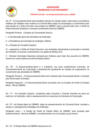 ASSOCIAÇÃO
“BOMBEIROS 22 DE NOVEMBRO”
PROPOSTA DA LOB – Lei da Organização Básica para o CBMRS
Art. 9º - O Comandante-Geral será escolhido através de votação direta, entre todos os bombeiros
militares (do Soldado mais moderno ao Coronel Mais antigo na Corporação) e concorreram para
esta função os 3 (três) Coronéis mais antigos do CBMRS, após a escolha pelo voto, o Chefe do
Poder Executivo Estadual o nomeará Comandante Geral do CBMRS.
Parágrafo Primeiro. Compete ao Comandante Geral a:
I - a Coordenação geral das atividades da Instituição;
II - a Presidência da Comissão de Avaliação e Mérito;
III - a Direção do Conselho Superior.
IV – assessorar o Chefe do Poder Executivo, nas atividades relacionadas à prevenção e combate
de incêndios, as buscas e salvamentos e as ações de Defesa Civil.
V – Nomear Comissões Especiais composta por militares, para tratar dos assuntos do CBMRS,
mesmo em outras esferas da administração pública.
Art. 10º - O Subcomandante-Geral é o substituto, nos seus impedimentos eventuais, do
Comandante-Geral da Corporação, competindo-lhe igualmente as funções de assessorá-lo no
cumprimento das atividades do CBMRS.
Parágrafo Primeiro - O Subcomandante-Geral será indicado pelo Comandante-Geral e nomeado
pelo Governador do Estado.
Parágrafo Segundo – O Subcomandante-Geral acumulará com as funções de Chefe do Estado
Maior - EM do CBMRS.
Art. 11º - Ao Conselho Superior, constituído pelos Coronéis e Tenente Coronéis da ativa em
exercício na Instituição, cabe o assessoramento em assuntos de interesse da Corporação.
Art. 12º - Ao Estado Maior do CBMRS, órgão de assessoramento do Comando-Geral, compete o
estudo e o planejamento estratégico da Instituição.
Parágrafo único – A função de Chefe do Estado Maior do CBMRS, será ocupada pelo
Subcomandante –Geral do CBMRS, cumulativamente com as funções que já exerce.
Art. 13º - O Estado Maior do CBMRS estrutura-se em:
 