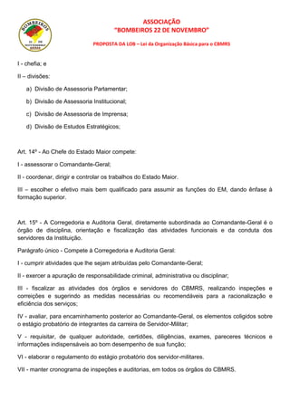 ASSOCIAÇÃO
“BOMBEIROS 22 DE NOVEMBRO”
PROPOSTA DA LOB – Lei da Organização Básica para o CBMRS
I - chefia; e
II – divisões:
a) Divisão de Assessoria Parlamentar;
b) Divisão de Assessoria Institucional;
c) Divisão de Assessoria de Imprensa;
d) Divisão de Estudos Estratégicos;
Art. 14º - Ao Chefe do Estado Maior compete:
I - assessorar o Comandante-Geral;
II - coordenar, dirigir e controlar os trabalhos do Estado Maior.
III – escolher o efetivo mais bem qualificado para assumir as funções do EM, dando ênfase à
formação superior.
Art. 15º - A Corregedoria e Auditoria Geral, diretamente subordinada ao Comandante-Geral é o
órgão de disciplina, orientação e fiscalização das atividades funcionais e da conduta dos
servidores da Instituição.
Parágrafo único - Compete à Corregedoria e Auditoria Geral:
I - cumprir atividades que lhe sejam atribuídas pelo Comandante-Geral;
II - exercer a apuração de responsabilidade criminal, administrativa ou disciplinar;
III - fiscalizar as atividades dos órgãos e servidores do CBMRS, realizando inspeções e
correições e sugerindo as medidas necessárias ou recomendáveis para a racionalização e
eficiência dos serviços;
IV - avaliar, para encaminhamento posterior ao Comandante-Geral, os elementos coligidos sobre
o estágio probatório de integrantes da carreira de Servidor-Militar;
V - requisitar, de qualquer autoridade, certidões, diligências, exames, pareceres técnicos e
informações indispensáveis ao bom desempenho de sua função;
VI - elaborar o regulamento do estágio probatório dos servidor-militares.
VII - manter cronograma de inspeções e auditorias, em todos os órgãos do CBMRS.
 