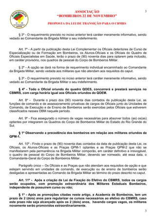 ASSOCIAÇÃO
“BOMBEIROS 22 DE NOVEMBRO”
PROPOSTA DA LEI DE TRANSIÇÃO PARA O CBMRS
3
3
§ 3º - O requerimento previsto no inciso anterior terá caráter meramente informativo, sendo
vedado ao Comandante da Brigada Militar o seu indeferimento.
Art. 7º - A partir da publicação desta Lei Complementar os Oficiais detentores de Curso de
Especialização ou de Formação em Bombeiros, os Alunos-Oficiais e os Oficiais do Quadro de
Oficiais Especialistas em Saúde, terão o prazo de (90) noventa dias para optarem pela inclusão,
em caráter provisório, nos quadros de pessoal do Corpo de Bombeiros Militar.
§ 2º - A opção se dará na forma de requerimento individual encaminhado ao Comandante
da Brigada Militar, sendo vedada aos militares que não atendam aos requisitos do caput.
§ 3º - O requerimento previsto no inciso anterior terá caráter meramente informativo, sendo
vedado ao Comandante da Brigada Militar o seu indeferimento.
§ 4º - Todo o Oficial oriundo do quadro QOES, concorrerá e prestará serviços no
CBMRS, com carga horária igual aos Oficiais oriundos do QOEM.
Art. 8º - Durante o prazo dos (90) noventa dias contados da publicação desta Lei, as
funções de comando e de assessoramento privativas de cargos de Oficiais junto às Unidades de
Comando, de Execução e de Ensino de Bombeiros serão exercidas pelos Oficiais que estiverem
classificados nesses OBM naquele período.
Art. 9º - Fica assegurado o número de vagas necessárias para absorver todos (as) os(as)
optantes por integrarem os Quadros do Corpo de Bombeiros Militar do Estado do Rio Grande do
Sul.
§ 1º Observando a precedência dos bombeiros em relação aos militares oriundos da
QPM-1.
Art. 10º - Findo o prazo de (90) noventa dias contados da data de publicação desta Lei, os
Oficiais, os Alunos-Oficiais e as Praças QPM-1 optantes e as Praças QPM-2 que não se
manifestarem pela permanência na Brigada Militar comporão, em caráter definitivo e irrevogável,
o quadro de pessoal do Corpo de Bombeiros Militar, devendo ser nomeado, até essa data, o
Comandante-Geral do Corpo de Bombeiros Militar.
Parágrafo único – Os Oficiais e as Praças que não atendam aos requisitos de opção e que
estejam servindo em unidades de comando, de execução ou de ensino de bombeiros serão
desligadas e apresentadas ao Comando da Brigada Militar ao término do prazo descrito no caput.
Art. 11º - Após a criação da Lei de Fixação do Efetivo do CBMRS, todos os cargos
serão ocupados, com promoção extraordinária dos Militares Estaduais Bombeiros,
independente de possuírem curso ou não;
§ 1º - Após as promoções citadas neste artigo, a Academia de Bombeiros, tem um
prazo de 2 (dois) anos para regularizar os cursos necessários ao efetivo do CBMRS, caso
este prazo não seja alcançado após os 2 (dois) anos, havendo cargos vagos, os militares
novamente serão promovidos extraordinariamente.
 