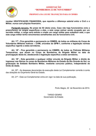 ASSOCIAÇÃO
“BOMBEIROS 22 DE NOVEMBRO”
PROPOSTA DA LEI DE TRANSIÇÃO PARA O CBMRS
5
5
receber GRATIFICAÇÃO FINANCEIRA, que reponha a diferença salarial entre o Civil e o
Militar, nunca com prejuízo financeiro.
Parágrafo terceiro. No prazo de 02 (dois) anos, Caso não haja funcionários civis a
preencherem os cargos específicos a eles, e este cargo estiver sendo ocupado por um
servidor militar, o cargo será extinto e criado um cargo militar para substituir este, e que
este cargo militar tenha vencimentos semelhantes aos do funcionário civil.
Art. 17º - Fica garantido a permanecia no CBMRS, de todos os militares do Corpo de
Voluntários Militares Inativos – CVMI, oriundos da QPM-1, conforme a legislação normas
especifica vigente a estes servidores.
Art. 18º - Fica garantido a permanecia no CBMRS, de todos os Policiais Militares
Temporários, que atuam no Corpo de Bombeiros da Brigada Militar na data da
promulgação desta lei, obedecendo à legislação especifica a estes servidores.
Art. 19º - Esta garantido a qualquer militar oriundo da Brigada Militar o direito de
ingressar nas fileiras no corpo de Bombeiros Militares do Estado do Rio Grande do Sul, na
graduação de Soldado Bombeiro Militar, mediante concurso público, independente do
limite de idade.
Art. 20º - As despesas decorrentes da execução desta Lei Complementar correrão à conta
das dotações do Orçamento Geral do Estado.
Art. 21º - Esta Lei Complementar entra em vigor na data de sua publicação.
Porto Alegre, 22 de Novembro de 2014.
TARSO GENRO
Governador do Estado
 