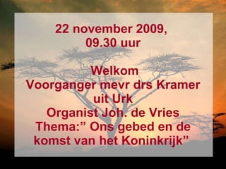 22 november 2009,  09.30 uur  Welkom Voorganger mevr drs Kramer uit Urk Organist Joh. de Vries Thema:” Ons gebed en de komst van het Koninkrijk”   