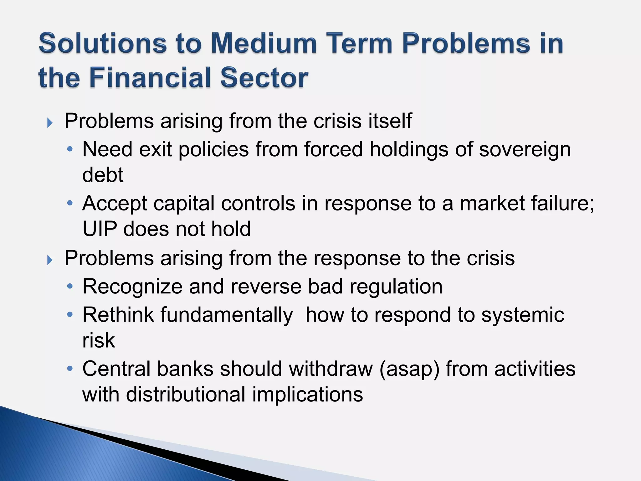    Problems arising from the crisis itself
    • Need exit policies from forced holdings of sovereign
      debt
    • Accept capital controls in response to a market failure;
      UIP does not hold
   Problems arising from the response to the crisis
    • Recognize and reverse bad regulation
    • Rethink fundamentally how to respond to systemic
      risk
    • Central banks should withdraw (asap) from activities
      with distributional implications
 