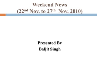 Weekend News
(22nd Nov. to 27th Nov. 2010)
Presented By
Baljit Singh
 