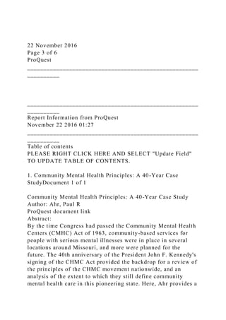 22 November 2016
Page 3 of 6
ProQuest
_____________________________________________________
__________
_____________________________________________________
__________
Report Information from ProQuest
November 22 2016 01:27
_____________________________________________________
__________
Table of contents
PLEASE RIGHT CLICK HERE AND SELECT "Update Field"
TO UPDATE TABLE OF CONTENTS.
1. Community Mental Health Principles: A 40-Year Case
StudyDocument 1 of 1
Community Mental Health Principles: A 40-Year Case Study
Author: Ahr, Paul R
ProQuest document link
Abstract:
By the time Congress had passed the Community Mental Health
Centers (CMHC) Act of 1963, community-based services for
people with serious mental illnesses were in place in several
locations around Missouri, and more were planned for the
future. The 40th anniversary of the President John F. Kennedy's
signing of the CHMC Act provided the backdrop for a review of
the principles of the CHMC movement nationwide, and an
analysis of the extent to which they still define community
mental health care in this pioneering state. Here, Ahr provides a
 