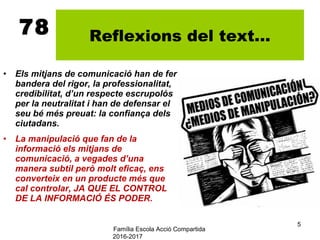 Família Escola Acció Compartida
2016-2017
5
78 Reflexions del text...
• Els mitjans de comunicació han de fer
bandera del rigor, la professionalitat,
credibilitat, d’un respecte escrupolós
per la neutralitat i han de defensar el
seu bé més preuat: la confiança dels
ciutadans.
• La manipulació que fan de la
informació els mitjans de
comunicació, a vegades d’una
manera subtil però molt eficaç, ens
converteix en un producte més que
cal controlar, JA QUE EL CONTROL
DE LA INFORMACIÓ ÉS PODER.
 
