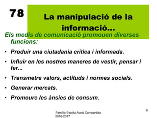 Família Escola Acció Compartida
2016-2017
6
78 La manipulació de la
informació...
Els medis de comunicació promouen diverses
funcions:
• Produir una ciutadania crítica i informada.
• Influir en les nostres maneres de vestir, pensar i
fer...
• Transmetre valors, actituds i normes socials.
• Generar mercats.
• Promoure les ànsies de consum.
 