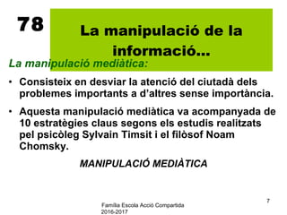 Família Escola Acció Compartida
2016-2017
7
78 La manipulació de la
informació...
La manipulació mediàtica:
• Consisteix en desviar la atenció del ciutadà dels
problemes importants a d’altres sense importància.
• Aquesta manipulació mediàtica va acompanyada de
10 estratègies claus segons els estudis realitzats
pel psicòleg Sylvain Timsit i el filòsof Noam
Chomsky.
MANIPULACIÓ MEDIÀTICA
 