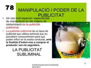 Família Escola Acció Compartida
2016-2017
9
78 MANIPULACIÓ I PODER DE LA
PUBLICITAT
• Un cas molt especial i espectacular
de manipulació en els mitjans de
comunicació és la publicitat
subliminal.
• La publicitat subliminal és un tipus de
publicitat que utilitza estímuls que no
percebem conscientment però que
poden influir en la nostra conducta, amb
la finalitat d'induir-nos a comprar el
producte i ser-ne seguidors.
LA PUBLICITAT
SUBLIMINAL
 
