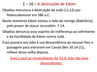 1 – 16 – A destruição de Edom
3 Edom será desprezado pela sua arrogância (achava-se
indestrutível).
10 Edom será eliminado pois matara os irmãos de Judá.
11,12 Neste dia Edom saqueou Judá como o inimigo fizera
(Babilônia), e o fez pelo prazer da desgraça do povo.
15 A maldade recairá sobre Edom e todas as nações más.
 