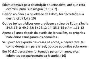 Edom clamava pela destruição de Jerusalém, até que esta
ocorreu, para sua alegria (Sl 137.7).
Outros textos bíblicos que predizem a ruína de Edom são:
Is 34.5-15; Jr 49.7-22; Ez 25.12-14; 35.1-15 e Am 1.11-12
Apenas 5 anos depois da queda de Jerusalém, os próprios
babilônios esmagaram os edomitas.
Seu povo foi expulso das casas na rocha, e pereceram tal
como desejaram para israel; poucos edomitas sobraram.
Em 70 d.C. Jerusalém foi tomada pelos romanos, e os
edomitas desapareceram da historia. (16)
 
