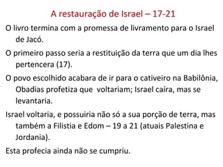 A restauração de Israel – 17-21
O livro finda com a promessa de livramento para o Israel de
Jacó.
17 Primeiro haveria a restituição da terra que um dia lhes
pertencera.
Judá acabara de ir para o cativeiro na Babilônia, Obadias
profetiza que voltariam; Israel caíra, mas se levantaria.
19-21 Israel voltaria, e possuiria não só a sua porção de
terra, mas também a Filistia e Edom (atuais Palestina e
Jordania).
Esta profecia ainda não se cumpriu.
 