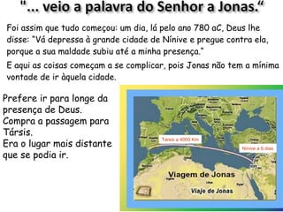 18
Foi assim que tudo começou: um dia, lá pelo ano 780 aC, Deus lhe
disse: 1.2 “Vá depressa à grande cidade de Nínive e pregue contra
ela, porque a sua maldade subiu até a minha presença.“
E aqui as coisas começam a se complicar, pois Jonas não tem a mínima
vontade de ir àquela cidade.
Prefere ir para longe da
presença de Deus.
1.3 Compra a passagem
para Társis, o lugar mais
distante que se podia ir. Nínive a 20 dias
Tarsis a 3000 Km
 