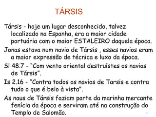 19
Társis - hoje um lugar desconhecido, talvez na Espanha, era a
maior cidade portuária com o maior ESTALEIRO da época,
onde se construíam navios com a melhor técnica e luxo.
Jonas estava num navio de Társis.
Sl 48.7 - “Com vento oriental destruístes os navios de
Társis”.
Is 2.16 - “Contra todos os navios de Tarsis e contra tudo o
que é belo à vista”.
As naus de Társis faziam parte da marinha mercante fenícia
e serviram até na construção do Templo de Salomão.
TÁRSIS
 