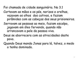 22
Naum 3.1-5 Chamada de cidade sanguinária.
Cortavam as mãos e os pés, narizes e orelhas,
vazavam os olhos  dos cativos, e faziam
pirâmides com as cabeças dos seus prisioneiros.
Serravam as pessoas ao meio, faziam escalpo,
jogavam em óleo fervendo, quando não
arrancavam a pele da pessoa viva.
Cultuavam Istar, a deusa da fertilidade.
Quando Deus manda Jonas para lá, talvez, o medo
o tenha dominado.
 