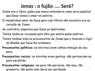 24
"Então os marinheiros
cheios de medo
Clamavam cada
um ao seu deus..."(1.5).
E Jonas resolveu não
só fugir de Deus, mas
também da vida, e foi
dormir.
Este livro é uma ironia para mostrar que uma pessoa
que conhece a Deus vem a se comportar da pior
maneira possível, enquanto os pagãos reagem
rapidamente à mensagem de Deus.
 