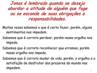 25
Que fizeste? Pois sabiam os homens que Jonas estava fugindo da
presença do Senhor, porque lhes havia declarado“.(1.10).
Descobriram que o homem de Deus era a causa da desgraça.
A desobediência de Jonas trazia dificuldades ao grupo todo.
As pessoas que desobedecem a Deus, não criam problemas apenas
para si.
"Que te faremos, Jonas, para que o mar se acalme? (1.11).
Jonas se manteve irredutível em sua obstinação em fugir.
Ao invés de pedir para ser lançado ao mar, poderia ter pedido aos
marinheiros que voltassem para Israel a fim de fazer o que era
certo, mas sua obstinação o impediu disto, assim sendo ...
"Tomai-me e lançai-me ao mar e o mar se aquietará..." (1.12).
 Jonas assume o fato de que ele era a causa da tragédia.
 