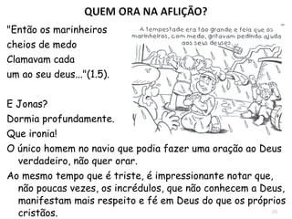 26
1.14 Antes de jogar Jonas no mar, os
marinheiros pagãos se entregaram novamente
à oração, não às divindades pagãs, mas ao
Deus de Israel.
Enquanto oram, os lábios de Jonas ainda
permanecem fechados.
1.15 "E levantaram a Jonas, e o lançaram ao mar,
e cessou o mar da fúria“.
1.17 Jonas é lançado ao mar, mas Deus não
desiste do profeta fujão e ordena que “... um
grande peixe engolisse Jonas, e ele ficou
dentro do peixe três dias e três noites.”
Jonas está consciente de que as chances de
continuar vivo eram mínimas, e faz a única
coisa que se pode fazer em um momento de
angústia: Ora. 2.7
Deus ouve as
orações mesmo
de um filho
desobediente.
 
