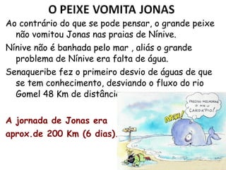 30
Ao contrário do que se pode pensar, o grande peixe
não vomitou Jonas nas praias de Nínive.
Nínive não é banhada pelo mar, aliás o grande
problema de Nínive era falta de água.
Senaqueribe fez o primeiro desvio de águas que se
tem conhecimento, desviando o fluxo do rio Gomel
a 48 Km de distância.
A jornada de Jonas era
aprox.de 200 Km (5 dias).
 