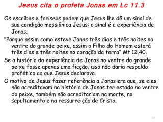32
Os escribas e fariseus pedem que Jesus lhes dê um sinal de sua
condição messiânica: o sinal é a experiência de Jonas.
Mt 12.40 "Porque assim como esteve Jonas três dias e três noites
no ventre do grande peixe, assim o Filho do Homem estará 3
dias e 3 noites no coração da terra“.
Se a história da experiência de Jonas no ventre do grande peixe
fosse uma ficção, Jesus não o citaria.
Os motivos de Jesus fazer referência a Jonas eram:
1. Se não acreditavam na história de Jonas ter estado no ventre do
peixe, também não acreditariam na morte, no sepultamento e na
ressurreição de Cristo.
2. Jesus, como Jonas, após 3 dias e 3 noites recuperaria a vida.
Jesus cita o profeta Jonas em Lc 11.30
 